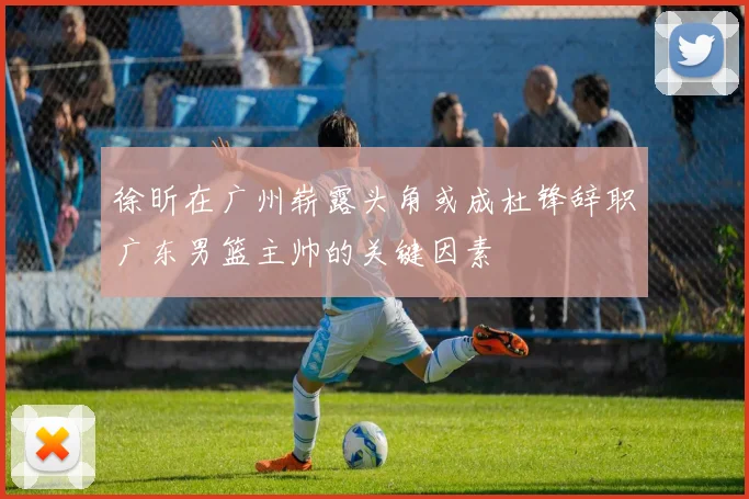 徐昕在广州崭露头角或成杜锋辞职广东男篮主帅的关键因素