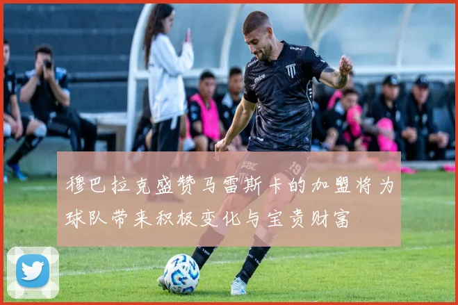 穆巴拉克盛赞马雷斯卡的加盟将为球队带来积极变化与宝贵财富