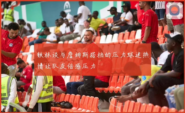 铁林谈与詹姆斯搭档的压力球迷热情让队友倍感压力