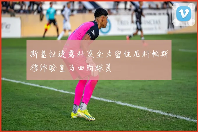 斯基拉透露科莫全力留住尼科帕斯穆帅盼皇马回购球员