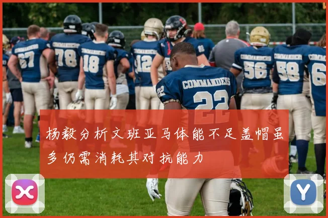 杨毅分析文班亚马体能不足盖帽虽多仍需消耗其对抗能力