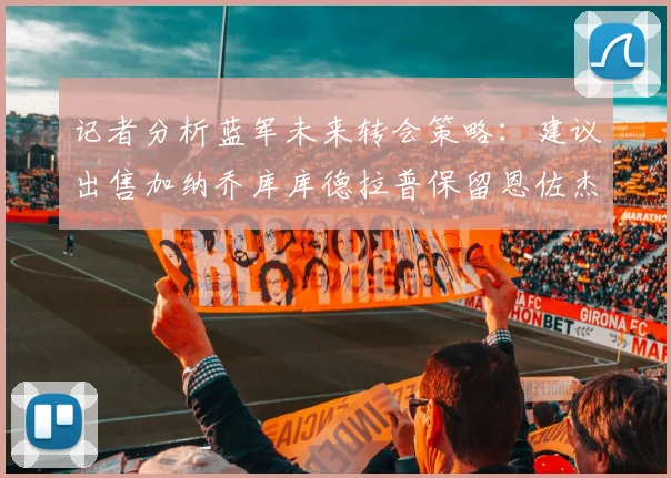 记者分析蓝军未来转会策略：建议出售加纳乔库库德拉普保留恩佐杰克逊