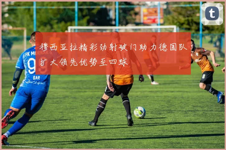 穆西亚拉精彩劲射破门助力德国队扩大领先优势至四球
