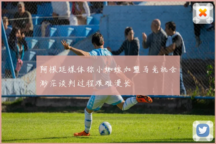 阿根廷媒体称小蜘蛛加盟马竞机会渺茫谈判过程艰难漫长