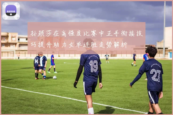 孙颖莎在高强度比赛中正手衔接技巧提升助力女单连胜走势解析