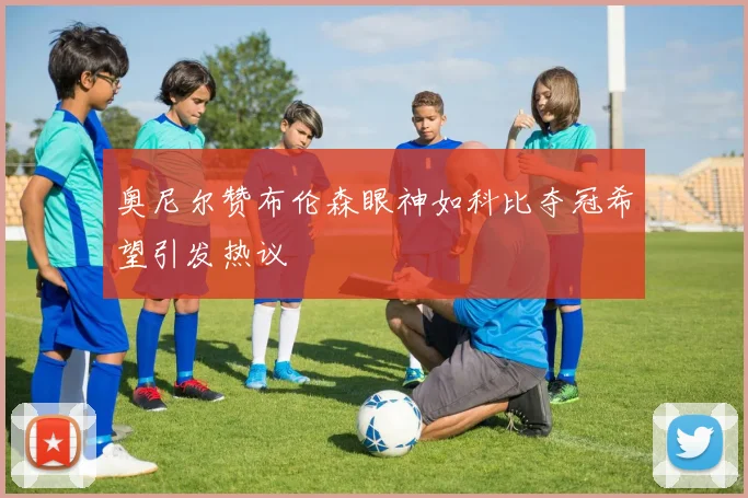 奥尼尔赞布伦森眼神如科比夺冠希望引发热议