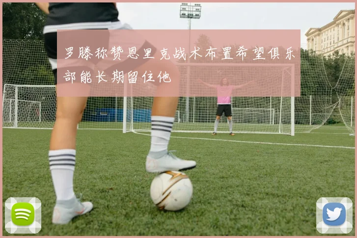 罗滕称赞恩里克战术布置希望俱乐部能长期留住他