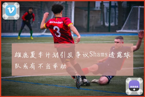雄鹿夏季计划引发争议Shams透露球队或有不当举动