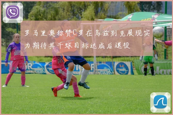 罗马里奥称赞C罗在乌兹别克展现实力期待其千球目标达成后退役