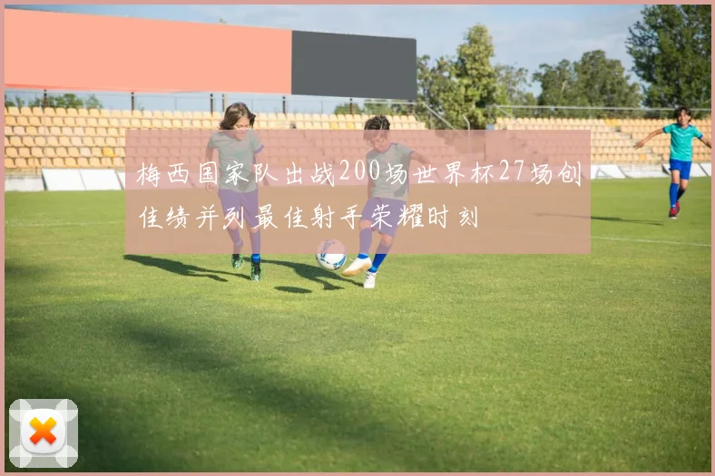梅西国家队出战200场世界杯27场创佳绩并列最佳射手荣耀时刻