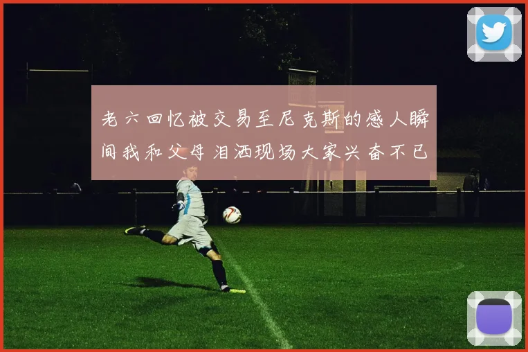 老六回忆被交易至尼克斯的感人瞬间我和父母泪洒现场大家兴奋不已