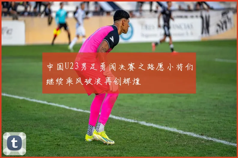中国U23男足勇闯决赛之路愿小将们继续乘风破浪再创辉煌