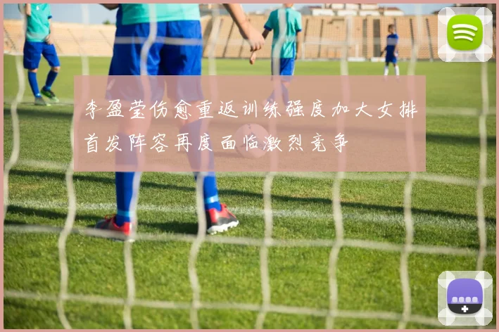李盈莹伤愈重返训练强度加大女排首发阵容再度面临激烈竞争