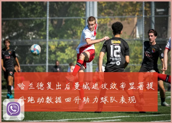哈兰德复出后曼城进攻效率显著提升跑动数据回升助力球队表现
