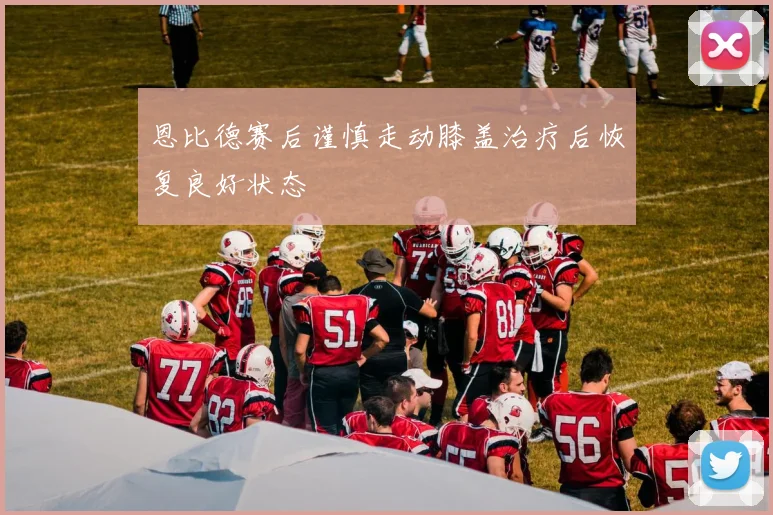 恩比德赛后谨慎走动膝盖治疗后恢复良好状态