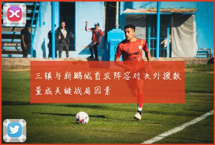 三镇与新鹏城首发阵容对决外援数量成关键战局因素