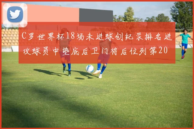 C罗世界杯18场未进球创纪录排名进攻球员中垫底后卫门将后位列第20