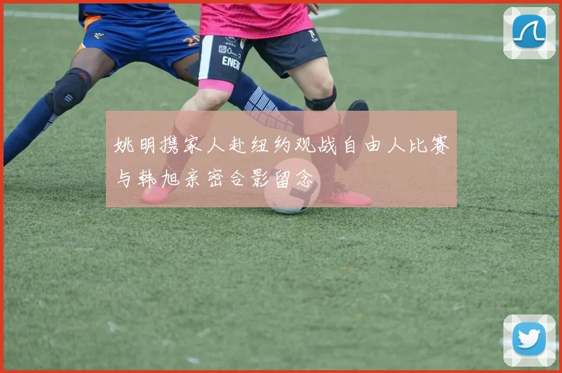 姚明携家人赴纽约观战自由人比赛与韩旭亲密合影留念