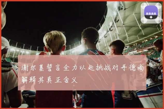 谢尔基誓言全力以赴挑战对手德尚解释其真正含义