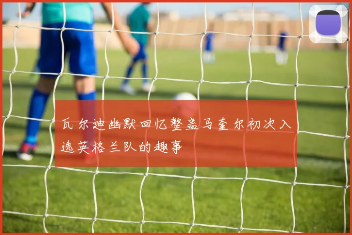 瓦尔迪幽默回忆整蛊马奎尔初次入选英格兰队的趣事