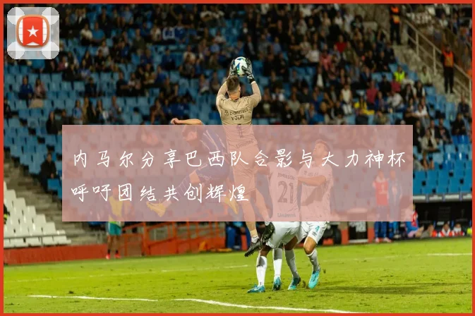 内马尔分享巴西队合影与大力神杯呼吁团结共创辉煌